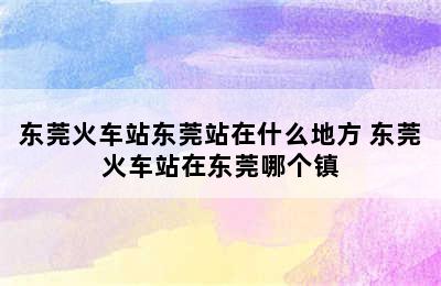 东莞火车站东莞站在什么地方 东莞火车站在东莞哪个镇